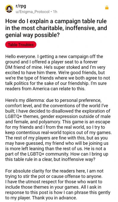 Reddit thread:
How do I explain a campaign table rule in the most charitable, inoffensive, and genial way possible?

Hello everyone. I getting a new campaign off the ground and I offered a player seat to a forever DM friend of mine. He’s super stoked and I’m very excited to have him there. We’re good friends, but we’re the type of friends where we both agree to not talk politics for the sake of our friendship. I’m sure readers from America can relate to this.  
  
Here’s my dilemma: due to personal preference, comfort level, and the conventions of the world I’ve built; I have decided to disallowed the exploration of LGBTQ  themes, gender expression outside of male and female, and polyamory. This game is an escape for my friends and I from the real world, so I try to keep contentious real-world topics out of my games... [the rest is just guff about how he has the "utmost respect" for people who aren't homophobic and doesn't mean to cause offence with his dipshit question]