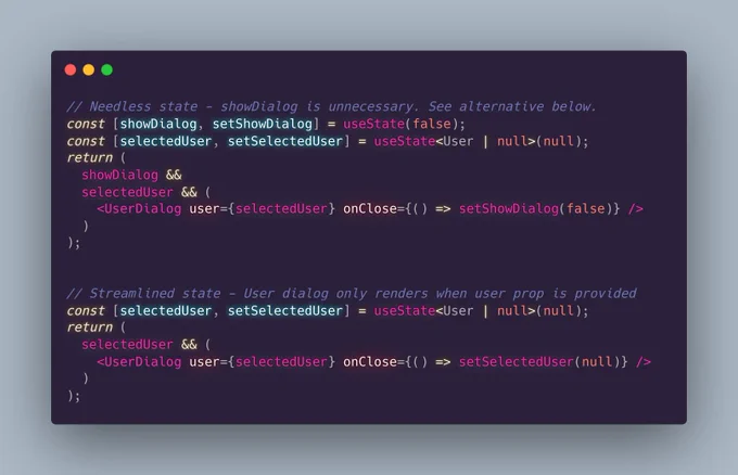 // Needless state - showDialog is unnecessary. See alternative below.
const [showDialog, setShowDialog] = useState(false);
const [selectedUser, setSelectedUser] = useState<User | null>(null);
return (
  showDialog &&
  selectedUser && (
    <UserDialog user={selectedUser} onClose={() => setShowDialog(false)} />
  )
);


// Streamlined state - User dialog only renders when user prop is provided 
const [selectedUser, setSelectedUser] = useState<User | null>(null);
return (
  selectedUser && (
    <UserDialog user={selectedUser} onClose={() => setSelectedUser(null)} />  
  )
);