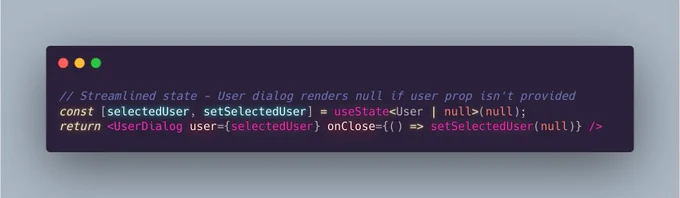 // Streamlined state - User dialog renders null if user prop isn't provided 
const [selectedUser, setSelectedUser] = useState<User | null>(null);
return <UserDialog user={selectedUser} onClose={() => setSelectedUser(null)} />  