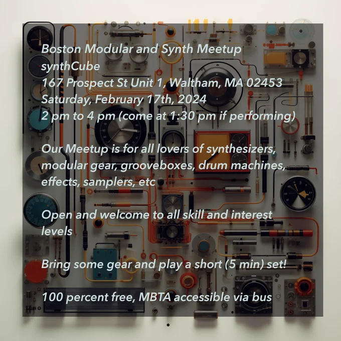 Boston Modular and Synth Meetup at SynthCube
167 Prospect St Unit 1, Waltham, MA 02453

Saturday, February 17, 2024
2pm to 4pm (come at 1:30pm if performing)

Our Meetup is for all lovers of synthesizers, modular gear, grooveboxes, drum machines, effects, samplers, etc. Open and welcome to all skill and interest levels. Bring some gear and play a short (5 min) set!

100 percent free, MBTA accessible via bus.