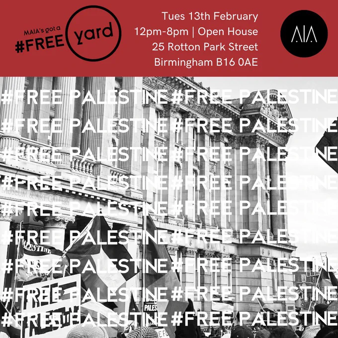 The background is a black and white photo taken from a Free Palestine protest, with Palestinian flags in the air in front of the Birmingham council building. Overlaid in white text are the words #FREE PALESTINE. At the top is a red bar with the following text: 

MAIA’s got a Free Yard. Tuesday 13th February. 12pm - 8pm. Open House. 25 Rotton Park st, Birmingham, B160AE