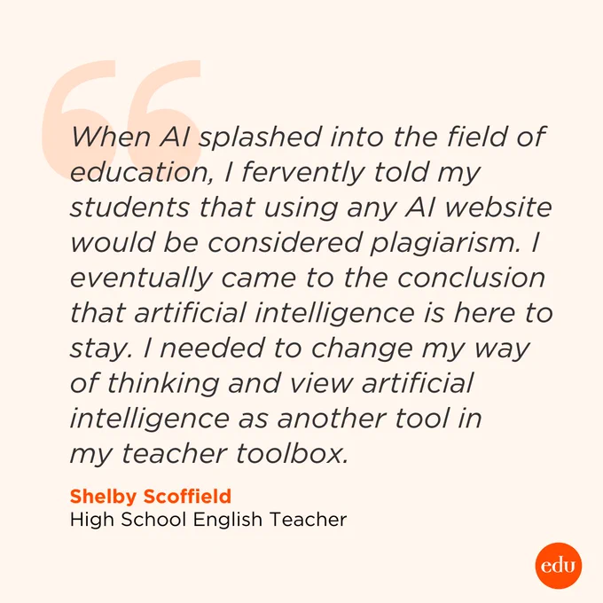 When AI splashed into the field of education, I fervently told my students that using any AI website would be considered plagiarism. I eventually came to the conclusion that artificial intelligence is here to stay.  I needed to change my way of thinking and view artificial intelligence as another tool in my teacher toolbox. —Shelby Scoffield, High School English Teacher