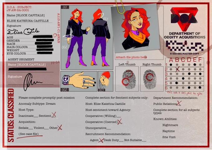 A character profile page containing images of a red headed woman, headshot, full body front and back, close ups on her watch and ear cuff, including finger prints and her signature. Contains the signature of the individual that filled on the form. The D.O.A. logo is in the upper right corner. 
"Anomaly Intake Form: Please complete promptly post mission

Anomaly Subtype: Dream 
Host Type: 
Sentient
Acquisition: 
Sedate (Blank) Violent (Blank) Other (Marked X) (See case file)

Complete section for Sentient subjects only: 
Host: Elise Kateřina Castille
Host sentiment toward Agency: 
Cooperative (Coerced)
Recruitment Recommendation:
	Agent
Department Recommendation: 
	Public Relations

Complete section for all subjects types:
Known Abilities:
	Nightmare
	Naptime
Site Visit"
