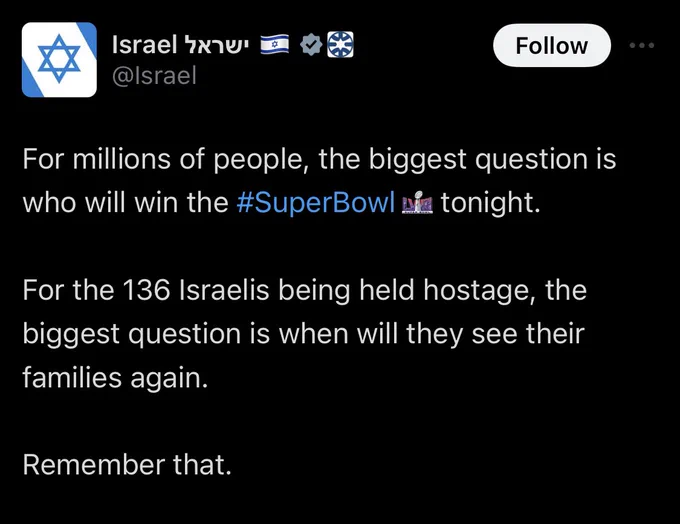 For millions of people, the biggest question is who will win the #SuperBowl  tonight.

For the 136 Israelis being held hostage, the biggest question is when will they see their families again. 

Remember that.