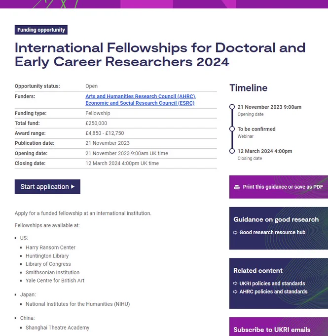 Funding opportunity
Funding opportunity:International Fellowships for Doctoral and Early Career Researchers 2024
Opportunity status:	Open
Funders:	Arts and Humanities Research Council (AHRC), Economic and Social Research Council (ESRC)
Funding type:	Fellowship
Total fund:	£250,000
Award range:	£4,850 - £12,750
Publication date:	21 November 2023
Opening date:	21 November 2023 9:00am UK time
Closing date:	12 March 2024 4:00pm UK time
Start application
Apply for a funded fellowship at an international institution.

Fellowships are available at:

US:
Harry Ransom Center
Huntington Library
Library of Congress
Smithsonian Institution
Yale Centre for British Art
Japan:
National Institutes for the Humanities (NIHU)
China:
Shanghai Theatre Academy