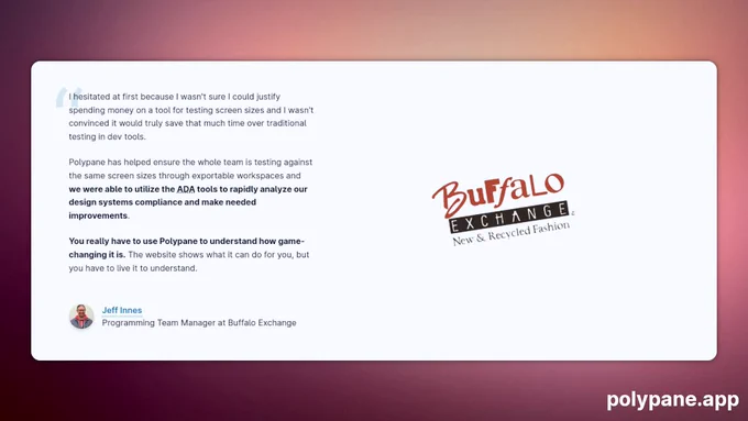 "I hesitated at first because I wasn't sure I could justify spending money on a tool for testing screen sizes and I wasn't convinced it would truly save that much time over traditional testing in dev tools.

Polypane has helped ensure the whole team is testing against the same screen sizes through exportable workspaces and we were able to utilize the ADA tools to rapidly analyze our design systems compliance and make needed improvements.

You really have to use Polypane to understand how game-changing it is. The website shows what it can do for you, but you have to live it to understand."


Jeff Innes
Programming Team Manager at Buffalo Exchange