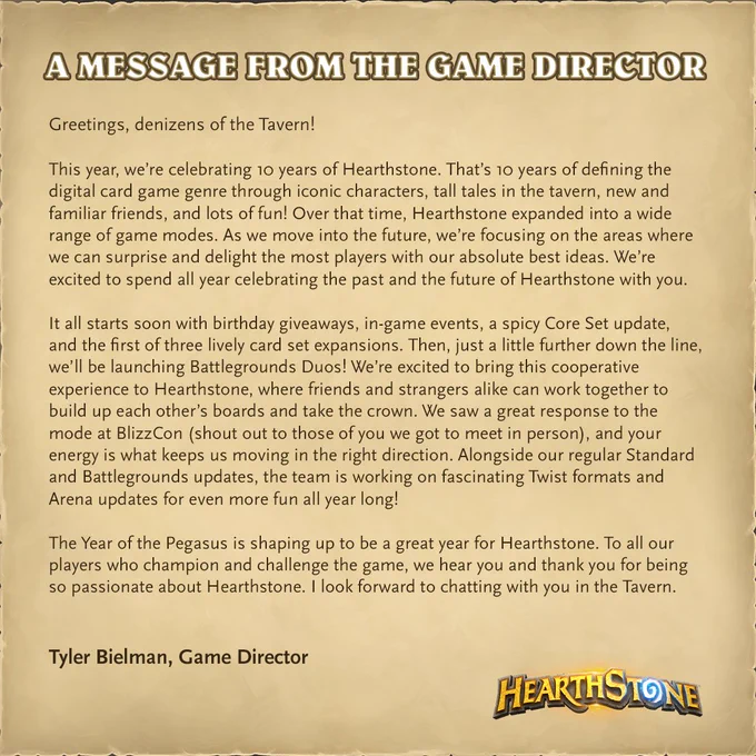 A piece of parchment with a three-paragraph message from Hearthstone Game Director Tyler Bielman detailing Hearthstone's 10 Year Anniversary celebrations. New giveaways, events, expansions, and updates are coming soon to Hearthstone, as well as Battlegrounds Duos mode, in which players will team up to compete in the lobby.

Get the full text at the link in the post. 