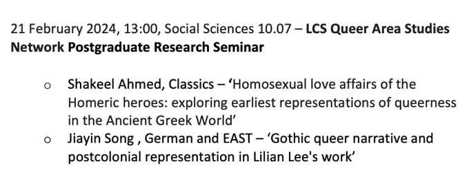 21 February 2024, 13:00, Social Sciences 10.07 – LCS Queer Area Studies Network Postgraduate Research Seminar 

* Shakeel Ahmed, Classics – ‘Homosexual love affairs of the Homeric heroes: exploring earliest representations of queerness in the Ancient Greek World’
* Jiayin Song , German and EAST – ‘Gothic queer narrative and postcolonial representation in Lilian Lee's work’
