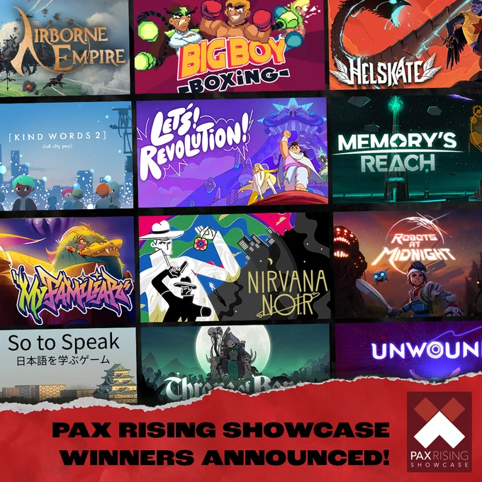 PAX Rising Showcase Winners Announced!
Airborne Empire
Big Boy Boxing
Helskate
Kind Words 2 (lofi city pop)
Let's! Revolution!
Memory's Reach
My Familiar
Nirvana Noir
Robots at Midnight
So To Speak
Throne of Bones
Unwound