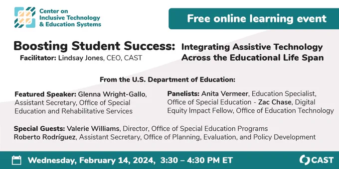Boosting Student Success: Integrating Assistive Technology Across the Educational Life Span. Free online learning event. Facilitator Lindsay Jones. Featured speaker Glenna Wright-Gallo. Panelists Anita Vermeer, Zac Chase. Special Guests Valerie Williams and Roberto Rodríguez. Wednesday, February 14th at 3:30pm ET. Logo for CAST. Center on Inclusive Technology and Education Systems.