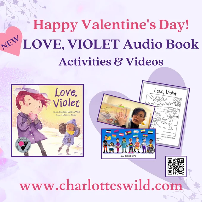 Lavender background with vines and hearts. Caption: “Happy Valentine’s Day! (New) Love, Violet Audio Book / Activities and Videos; www.charlotteswild.com; Cover of the picture book Love, Violet with 2 girls smiling at each other in a snowy scene, one (peach skin, short red hair) holding a valentine heart to her chin - the other with brown skin and thick, curly, dark hair; Love, Violet coloring sheet; video still of illustrator Charlene Chua holding up early watercolor draft from the book, they are Asian with short, asymmetrical, black hair and glasses; color slide from video of diverse queer kids of different sizes, ethnicities, holding hands, one in wheelchair, with many pride flags above their heads; a QR code that leads to the author’s website.
