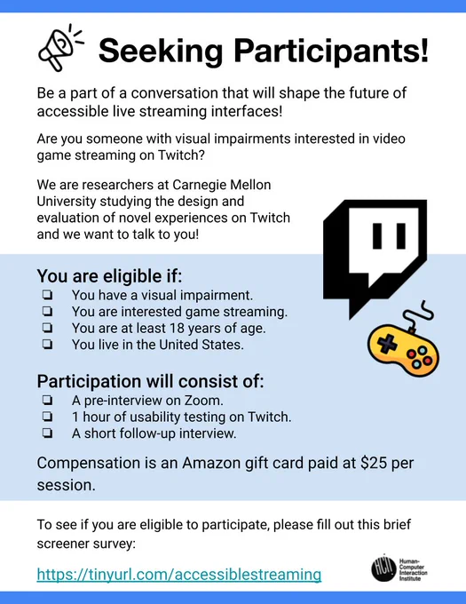 Accessibility Study Flyer:

Seeking Participants!


Be a part of a conversation that will shape the future of accessible live streaming interfaces!

Are you someone with visual impairments interested in video game streaming on Twitch?

We are researchers at Carnegie Mellon University studying the design and evaluation of novel experiences on Twitch and we want to talk to you!

You are eligible if:
You have a visual impairment.
You are interested game streaming.
You are at least 18 years of age.
You live in the United States.

Participation will consist of:
A pre-interview on Zoom.
1 hour of usability testing on Twitch.
A short follow-up interview.

Compensation is an Amazon gift card paid at $25 per session.


To see if you are eligible to participate, please fill out this brief screener survey, (link is in the post).
