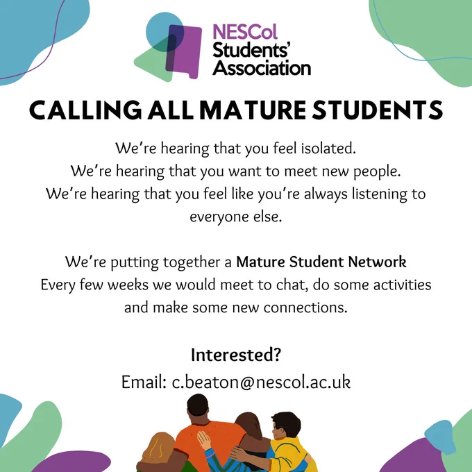 Picture shows a background of green, purple and blue spots on a mostly white background. At the bottom there is a colourful illustration of people hugging.
Text reads: 
 NESCol Students' Association. CALLING ALL MATURE STUDENTS We’re hearing that you feel isolated.
We’re hearing that you want to meet new people.
We’re hearing that you feel like you’re always listening to everyone else.

We’re putting together a Mature Student Network 
Every few weeks we would meet to chat, do some activities and make some new connections.

Interested?
Email: c.beaton@nescol.ac.uk