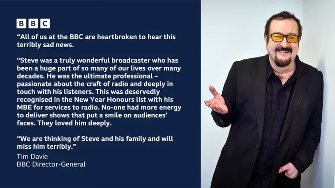 A quote from BBC Director-General Tim Davie reads: "All of us at the BBC are heartbroken to hear this terribly sad news. Steve was a truly wonderful broadcaster who has been a huge part of so many of our lives over many decades. He was the ultimate professional – passionate about the craft of radio and deeply in touch with his listeners. This was deservedly recognised in the New Year Honours list with his MBE for services to radio. No-one had more energy to deliver shows that put a smile on audiences’ faces. They loved him deeply. We are thinking of Steve and his family and will miss him terribly."