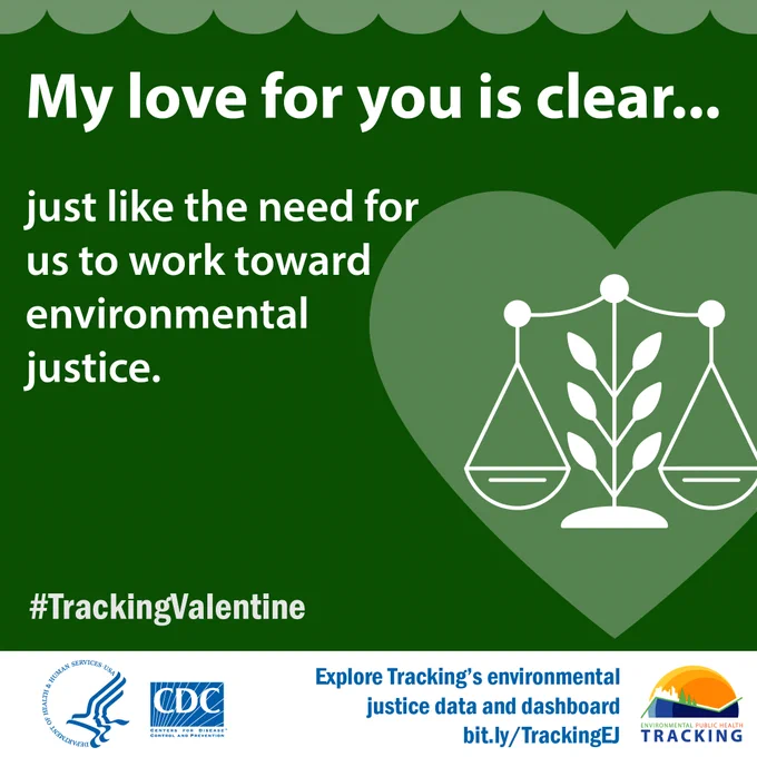 Green background with a graphic of the scales of justice inside a heart. Text reads: "My love for you is clear…just like the need for us to work toward environmental justice. #TrackingValentine. Explore Tracking's drinking water data bit.ly/TrackingDrinkingWater." CDC Logo. HHS Logo. Tracking Logo. Environmental Public Health Tracking Logo. 