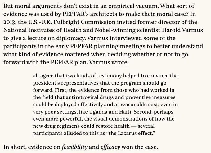 But moral arguments don’t exist in an empirical vacuum. What sort of evidence was used by PEPFAR’s architects to make their moral case? In 2013, the U.S.-U.K. Fulbright Commission invited former director of the National Institutes of Health and Nobel-winning scientist Harold Varmus to give a lecture on diplomacy. Varmus interviewed some of the participants in the early PEPFAR planning meetings to better understand what kind of evidence mattered when deciding whether or not to go forward with the PEPFAR plan. Varmus wrote:

all agree that two kinds of testimony helped to convince the president’s representatives that the program should go forward. First, the evidence from those who had worked in the field that antiretroviral drugs and preventive measures could be deployed effectively and at reasonable cost, even in very poor settings, like Uganda and Haiti. Second, perhaps even more powerful, the visual demonstrations of how the new drug regimens could restore health — several participan