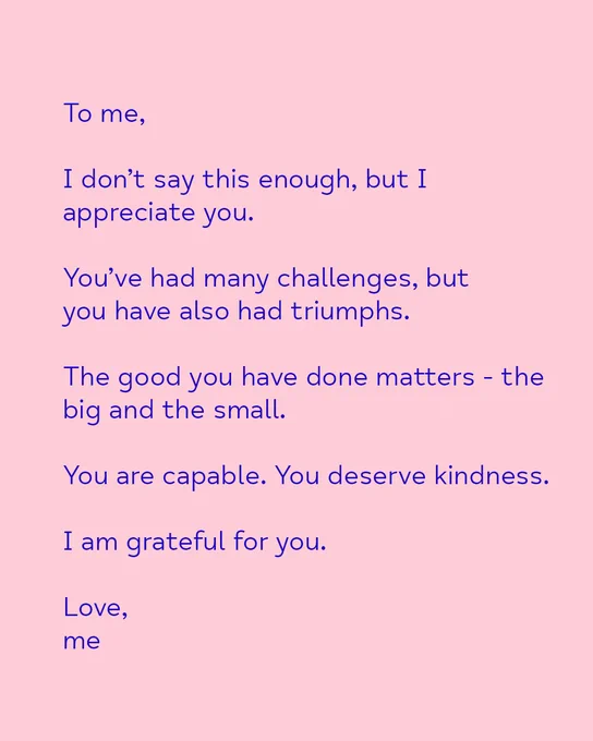 To me,
I don't say this enough, but I appreciate you.
You've had many challenges, but you have also had triumphs. The good you have done matters- the big and the small.
You are capable. You deserve kindness.
I am grateful for you
Love,
me