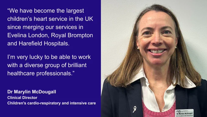"We have become the largest children's heart service in the UK since merging our services in Evelina London, Royal Brompton and Harefield Hospitals. I'm very lucky to be able to work with a diverse group of brilliant healthcare professionals." - Dr Marylin McDougall, clinical director, children's cardio-respiratory and intensive care