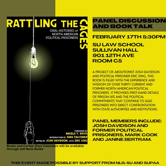 PANEL DISCUSSION AND BOOK TALK

FEBRUARY 17TH 5:30PM

SU LAW SCHOOL SULLIVAN HALL 901 12TH AVE ROOM C5

A PROJECT OF ABOLITIONIST JOSH DAVIDSON AND POLITICAL PRISONER ERIC KING, THIS BOOK IS FILLED WITH THE EXPERIENCE AND WISDOM OF OVER THIRTY CURRENT AND FORMER NORTH AMERICAN POLITICAL PRISONERS. IT PROVIDES FIRST-HAND DETAILS OF PRISON LIFE AND THE POLITICAL COMMITMENTS THAT CONTINUE TO LEAD PRISONERS INTO DIRECT CONFRONTATION

Books and Certain Days Calendars will be available through Left Bank Books

PANEL MEMBERS INCLUDE: JOSH DAVIDSON AND FORMER POLITICAL PRISONERS, MARK COOK AND JANINE BERTRAM.

This event made possible by support from NLG-SU and SUPAA