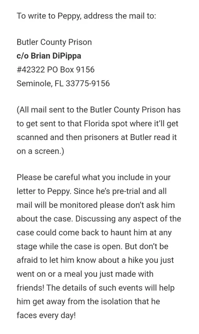 To write to Peppy, address the mail to:

Butler County Prison
c/o Brian DiPippa
#42322 PO Box 9156
Seminole, FL 33775-9156

(All mail sent to the Butler County Prison has to get sent to that Florida spot where it’ll get scanned and then prisoners at Butler read it on a screen.)

Please be careful what you include in your letter to Peppy. Since he’s pre-trial and all mail will be monitored please don’t ask him about the case. Discussing any aspect of the case could come back to haunt him at any stage while the case is open. But don’t be afraid to let him know about a hike you just went on or a meal you just made with friends! The details of such events will help him get away from the isolation that he faces every day!