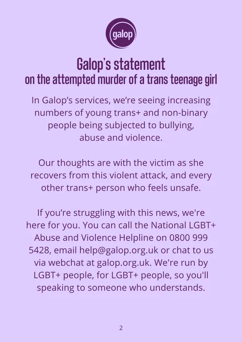 In Galop’s services, we’re seeing increasing numbers of young trans  and non-binary people being subjected to bullying, 
abuse and violence.  

Our thoughts are with the victim as she recovers from this violent attack, and every other trans  person who feels unsafe.  

If you’re struggling with this news, we're here for you. You can call the National LGBT  Abuse and Violence Helpline on 0800 999 5428, email help@galop.org.uk or chat to us via webchat at galop.org.uk. We're run by LGBT  people, for LGBT  people, so you'll speaking to someone who understands. 