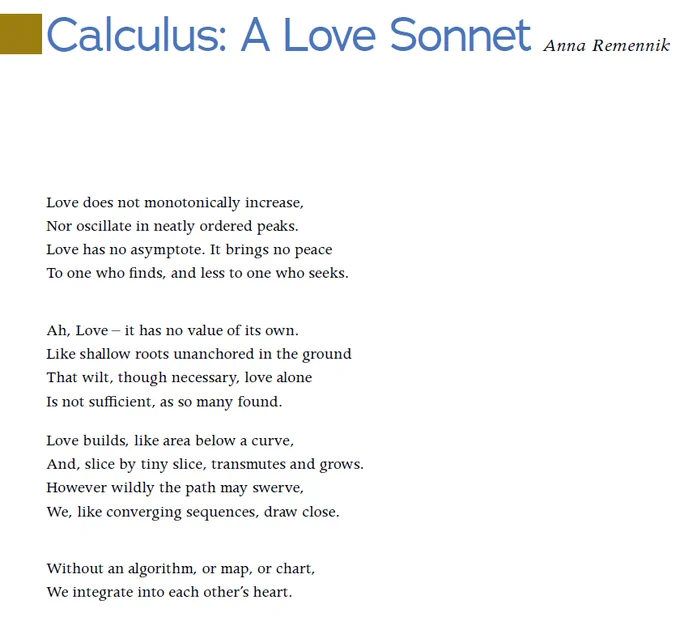 "Calculus: A Love Sonnet," by Anna Remennik. 

Love does not monotonically increase,
Nor oscillate in neatly ordered peaks.
Love has no asymptote. It brings no peace
To one who finds, and less to one who seeks.
Ah, Love – it has no value of its own.
Like shallow roots unanchored in the ground
That wilt, though necessary, love alone
Is not sufficient, as so many found.
Love builds, like area below a curve,
And, slice by tiny slice, transmutes and grows.
However wildly the path may swerve,
We, like converging sequences, draw close.
Without an algorithm, or map, or chart,
We integrate into each other’s heart.