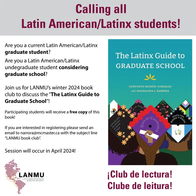 The title of the poster on the upper middle part reads "Calling all Latin American/Latinx Students!"
On the left hand of the image the following text is shown:
Are you a current Latin American/Latinx graduate student? Are you a Latin American/Latinx undergraduate student considering graduate school?
Join us for LANMU's winter 2024 book club to discuss "The Latinx Guide to Graduate School"
Partipating students will receive a free copy of this book!
If you are interested in registering, please send an email to narrora@mcmaster.ca with the subject line "LANMU book club".
Session will occur in April 2024!
On the right hand of the image the book cover of the book "Latinx Guide to Graduate School can be found" on the bottom of the book cover there are several Latinx students with graduation caps that include the flag of México, flag of Guatemala.