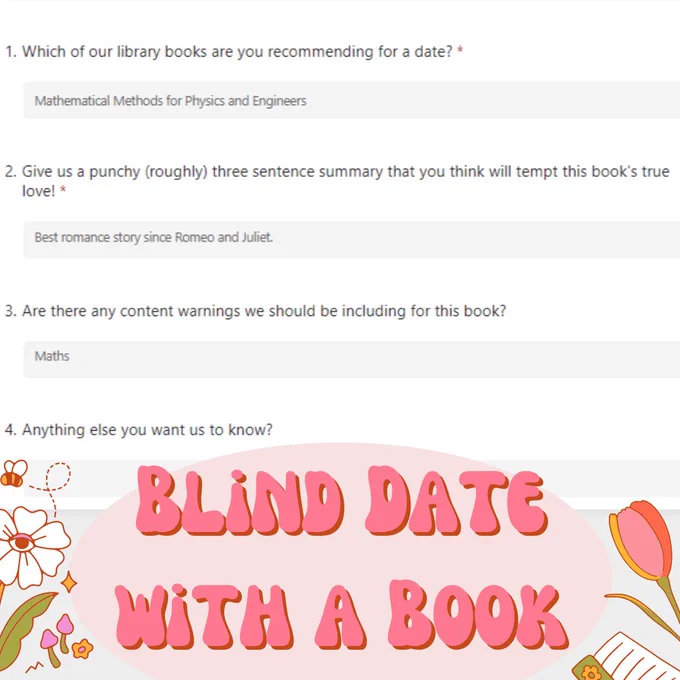 A Microsoft form entry for the blind date with a book event that reads as follows: 
Q1.Which of our library books are you recommending for a date?
Answer: Mathematical Methods for Physics and Engineers
Q2.Give us a punchy (roughly) three sentence summary that you think will tempt this book's true love!
Answer: Best romance story since Romeo and Juliet.
Q3.Are there any content warnings we should be including for this book?
Answer: Maths
4.Anything else you want us to know?
No answer.