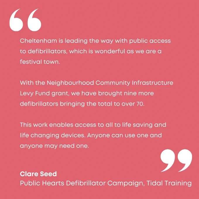 Quote from Clare Seed
Public Hearts defibrillator campaign, Tidal Training

Cheltenham is leading the way with public access to defibrillators, which is wonderful as we are a festival town. 

With the Neighbourhood Community Infrastructure Levy Fund grant, we have brought nine more defibrillators bringing the total to over 70.

This work enables access to all to life saving and life changing devices. Anyone can use one and anyone may need one. 