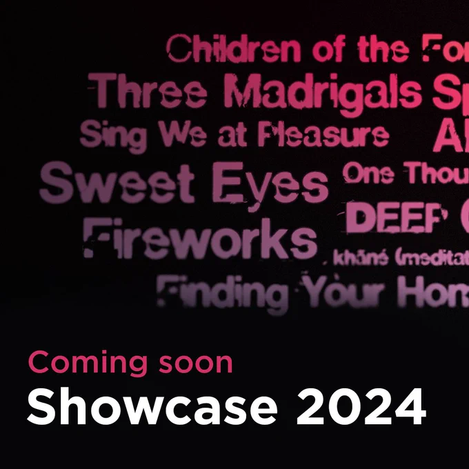 Text: Coming soon, Showcase 2024
With graphic word cloud of piece titles including: Three Madrigals, Sing we at Pleasure, Sweet Eyes, Firewords, Finding your home