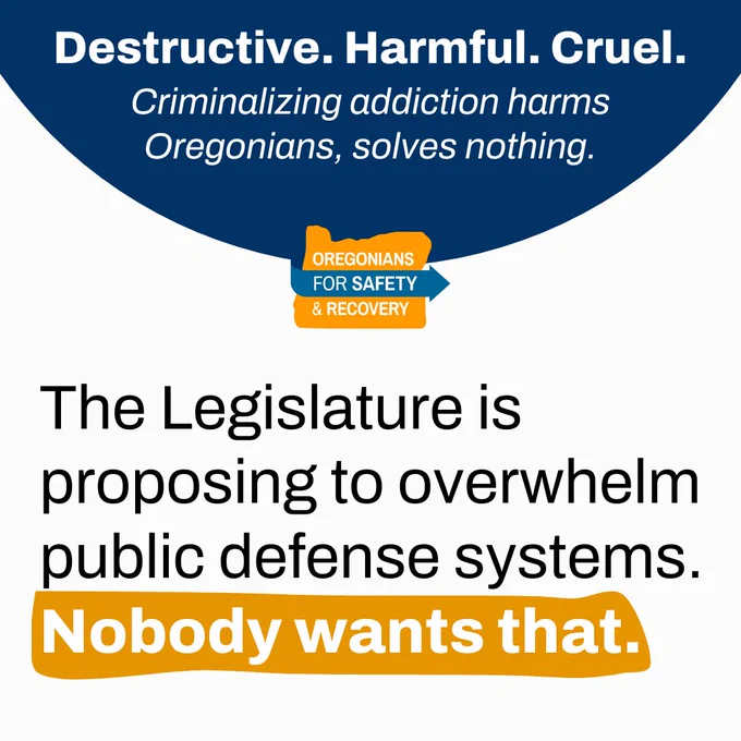 Destructive. Harmful. Cruel.
Criminalizing addiction harms
Oregonians, solves nothing.

The Legislature is proposing to overwhelm public defense systems.
Nobody wants that.