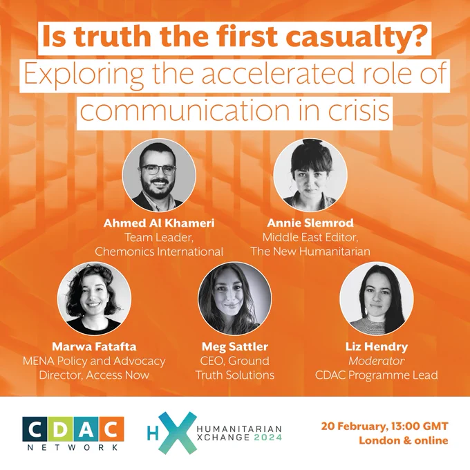 Is truth the first casualty? Exploring the accelerated role of communication in crisis.
CDAC Network at Humanitarian Xchange 2024. 20 February, 13:00 GMT, London & online.
The speakers are: 
Ahmed Al Khameri (Team Leader, Chemonics International).
Annie Slemrod (Middle East Editor, The New Humanitarian).
Marwa Fatafta (MENA Policy and Advocacy Director, Access Now).
Meg Sattler (CEO, Ground Truth Solutions).
Liz Hendry (Moderator, CDAC Programme Lead).