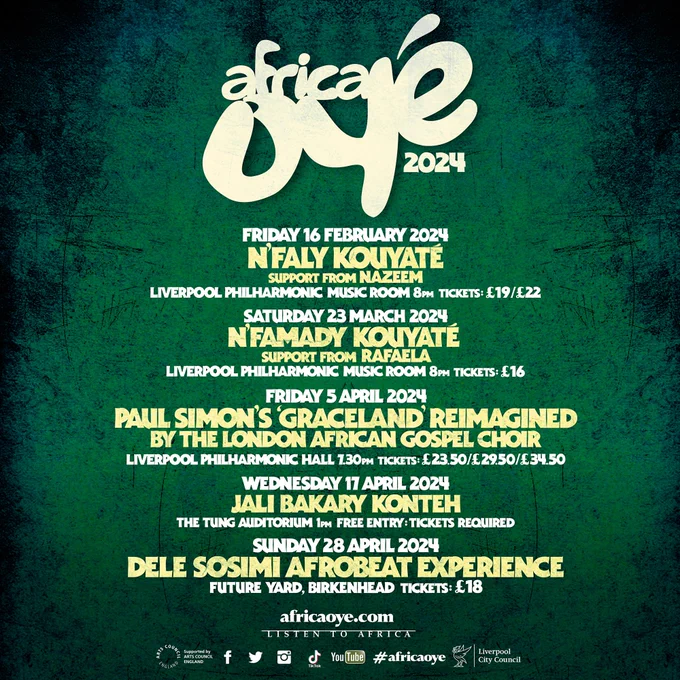 A gig poster featuring a list of shows coming up in Liverpool. At the top of the poster is the Africa Oyé logo presented in white with the numbers 2024. Below, text reads Friday 16 February 2024, N'Faly Kouyate, support from Nazeem, Liverpool Philharmonic Music Room, 8pm, Tickets: £19/£22. Saturday 23 March 2024, N'Famady Kouyate, support from Rafaela, Liverpool Philharmonic Music Room, 8pm, Tickets: £16. Paul Simon's Graceland Reimagined by The London African Gospel Choir, Liverpool Philharmonic Hall, 7:30pm, Tickets: £23.50/£29.50/£34.50. Wednesday 17 April 2024, Jali Bakary Konteh, The Tung Auditorium, 1pm, Free Entry, Tickets Required. Sunday 28 April 2024, Dele Sosimi Afrobeat Experience, Future Yard, Birkenhead, Tickets: £18, africaoye.com, Listen to Africa     