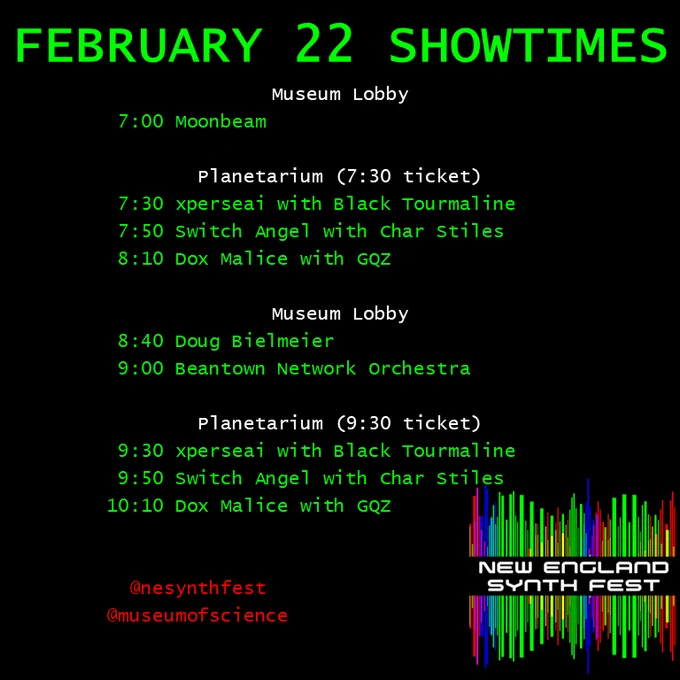 FEBRUARY 22 SHOWTIMES

Museum Lobby
 7:00 Moonbeam

Planetarium (7:30 ticket)
 7:30 xperseai with Black Tourmaline
 7:50 Switch Angel with Char Stiles
 8:10 Dox Malice with GQZ

Museum Lobby
 8:40 Doug Bielmeier
 9:00 Beantown Network Orchestra

Planetarium (9:30 ticket)
 9:30 xperseai with Black Tourmaline
 9:50 Switch Angel with Char Stiles
10:10 Dox Malice with GQZ
