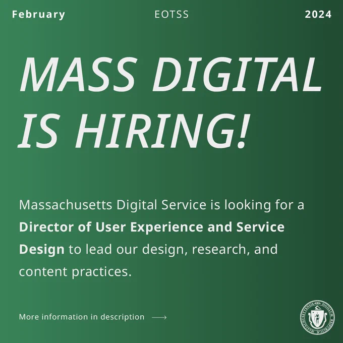White text on green background. EOTSS, February 2024. Mass Digital is Hiring! The Massachusetts Digital Service is looking for a (bold) Director of User Experience and Service Design to lead our design, research, and content practices.  More information in description link goes to job posting. White state seal.