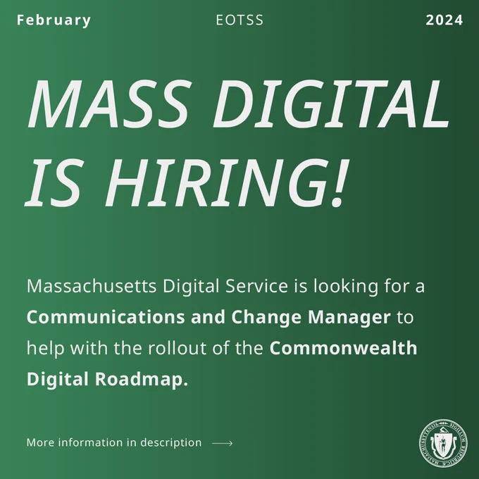 White text on green background. EOTSS, February 2024. MASS DIGITAL is Hiring! The Massachusetts Digital Service is looking for a (bold) Communications and Change Manager to help with the rollout of the (bold) Commonwealth Digital Roadmap. More information in description, link goes to job posting. White state seal.  
