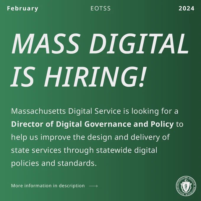 White text on green background. EOTSS, February 2024. Mass Digital is Hiring! The Massachusetts Digital Service is looking for a (bold) Director of Digital Governance and Policy to help us improve the design and delivery of state services through statewide digital policies and standards. More information in description.