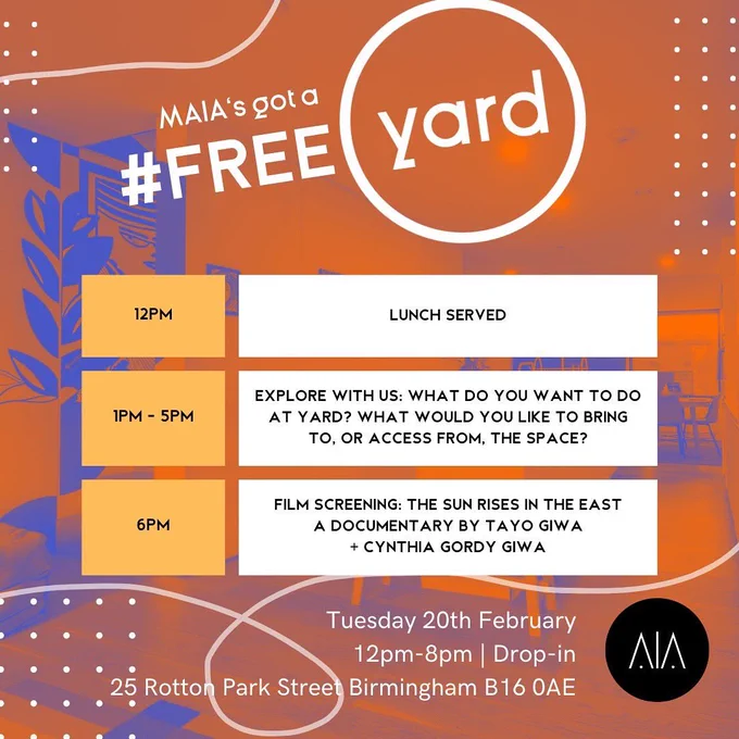 Blue and orange colour scheme. The text reads: 

MAIA’s got a Free YARD! 

12pm: Lunch served
1pm - 5pm: Explore with us: What do you want to do at Yard? What would you like to bring to, or access from, the space? 
6pm: Film screening of THE SUN RISES IN THE EAST, a documentary by Tati Giwa and Cynthia Gordy Giwa.

Tuesday 20th February. 12pm - 8pm. Drop in. 25 Rotton Park st, Birmingham, B160AE