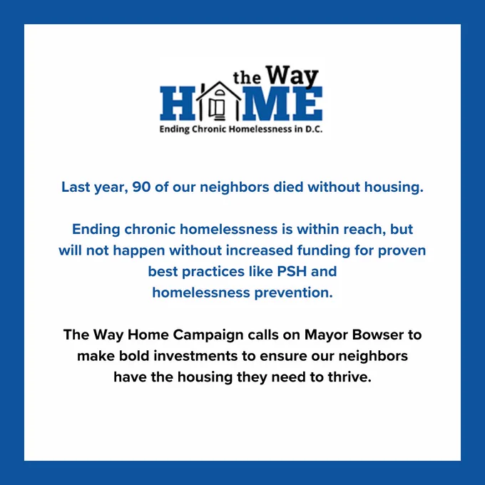 Last year, 90 of our neighbors died without housing.

Ending chronic homelessness is within reach, but will not happen without increased funding for proven best practices like PSH and
homelessness prevention.

The Way Home Campaign calls on Mayor Bowser to make bold investments to ensure our neighbors have the housing they need to thrive.