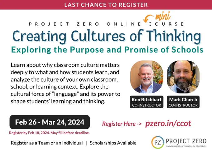 Text: Project Zero Online Course Creating Cultures of Thinking: Exploring the purpose and promise of schools. Learn about why classroom culture matters deeply to what and how students learn, and analyze the culture of your own classroom, school, or learning context. Explore the cultural force of "language" and its power to shape students' learning and thinking. Feb 26 - Mar 24, 2024. Register by Feb 18, 2024. Register as a Team or Individual. Scholarships Available. Register at pzero.in/ccot.