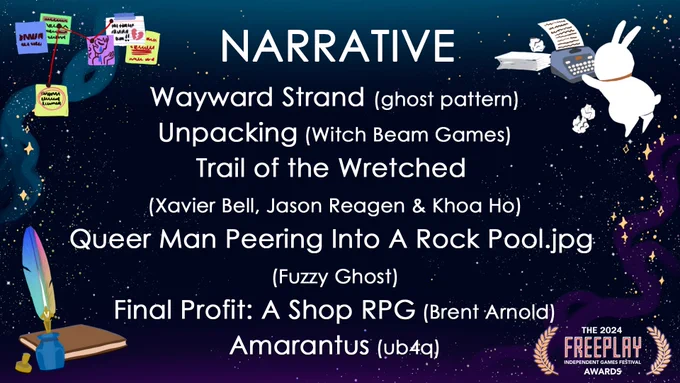 Freeplay Awards 2024: Narrative
Wayward Strand (ghost pattern)
Unpacking (Witch Beam Games)
Trail of the Wretched (Xavier Bell, Jason Reagen & Khoa Ho)
Queer Man Peeing Into A Rock Pool.jpg (Fuzzy Ghost)
Final Profit: A Shop RPG (Brent Arnold)
Amarantus (ub4q)

The decor image is a space bunny typing up something on a typewriter, with balled-up paper and sheets of blank paper around it. Another corner has a set of post-it notes with scribblings and drawings tied up in red yarn. Another corner has a brown journal as well as a blue inkwell with a rainbow quill inside.