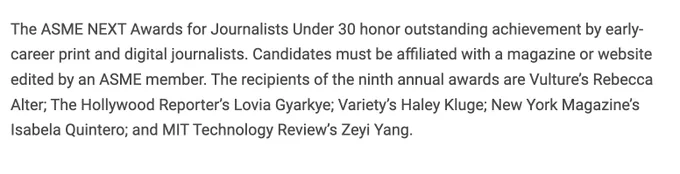 A paragraph that reads: "The ASME NEXT Awards for Journalists Under 30 honor outstanding achievement by early-career print and digital journalists. Candidates must be affiliated with a magazine or website edited by an ASME member. The recipients of the ninth annual awards are Vulture’s Rebecca Alter; The Hollywood Reporter’s Lovia Gyarkye; Variety’s Haley Kluge; New York Magazine’s Isabela Quintero; and MIT Technology Review’s Zeyi Yang."