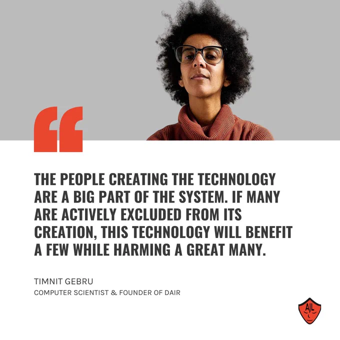 Photo of a woman with glasses and an Afro above a quote reading, “The people creating the technology are a big part of the system. If many are actively excluded from its creation, this technology will benefit a few while harming a great many,” from Timnit Gebru, a computer scientist and co-founder of the Distributed Artificial Intelligence Research Institute.
