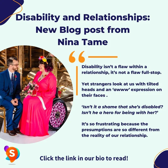 Mint green graphic with a picture of Nina a wheelchair user and her partner. Text reads - Disability and relationships. New blog from Nina Tame. Quote on the graphic says - Disability isn’t a flaw within a relationship, it’s not a flaw full-stop. Yet strangers look at us with tilted heads and an awww expression on their faces. Isn’t it a shame that she’s disabled. Isn’t he a hero for being with her.  It’s so frustrating because the presumptions are so different from the reality of our relationship.