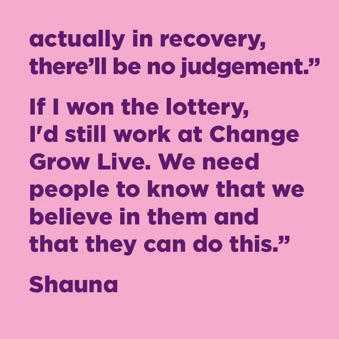 actually in recovery, there'll be no judgement." If I won the lottery, I'd still work at Change Grow Live. We need people to know that we believe in them and that they can do this."

Shauna