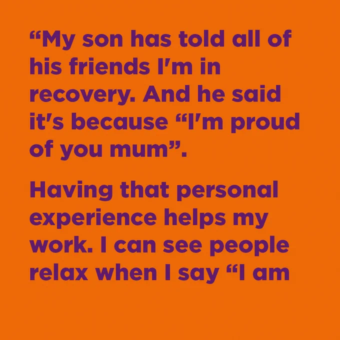 "My son has told all of his friends I'm in recovery. And he said it's because "I'm proud of you mum". Having that personal experience helps my works. I can see people relax when I say "I am