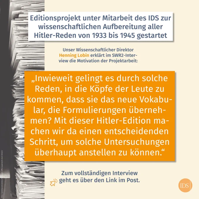 Text: Editionsprojekt unter Mitarbeit des IDS zur wissenschaftlichen Aufbereitung aller Hitler-Reden von 1933-1945 gestartet. 

Darunter: Unser Wissenschaftlicher Direktor Henning Lobin erklärt im SWR2-Interview die Motivation der Projektarbeit.

Es folgt ein Zitat von Henning Lobin: „Inwieweit gelingt es durch solche Reden, in die Köpfe der Leute zu kommen, dass sie das neue Vokabular, die Formulierungen übernehmen? Mit dieser Hitler-Edition machen wir da einen entscheidenden Schritt, um solche Untersuchungen überhaupt anstellen zu können.“

Unten im Bild steht der Hinweis, dass das vollständige Video über den Link im Post anzuhören ist.
