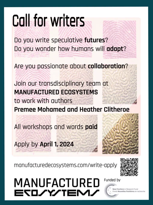 poster describing the call for writers: 

Do you write speculative futures> Do you wonder how humans will adapt? Are you passionate about collaboration? Join our transdisciplinary team at manufactured ecosystems to work with authors Premee Mohamed and Heather Clitheroe. All workshops and words paid. Apply by April 1. www.manufacturedecosystems.com/write-apply 
