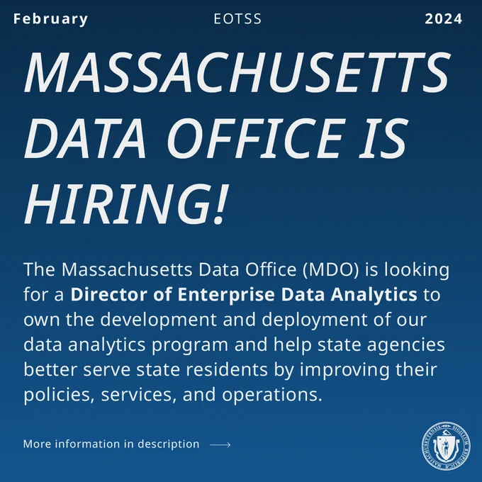 White text on green background. EOTSS, February 2024. Massachusetts Data Office is Hiring! The Massachusetts Data Office (MDO) is looking for an (bold) Director of Enterprise Data Analytics to own the development and deployment of our data analytics program and help state agencies better serve state residents by improving their policies, services, and operations.  More information in description link goes to job posting. White state seal. 