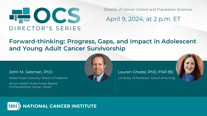 OCS Director's Series. April 9, 2024, at 2 p.m. ET. Forward-thinking: Progress, Gaps, and Impact in Adolescent and Young Adult Cancer Survivorship. Picture of a man with text: John M. Salsman, PhD, Wake Forest University, School of Medicine; Atrium Health Wake Forest Baptist Comprehensive Cancer Center. A picture of a woman with text: Lauren Ghazal, PhD, FNP-BC, University of Rochester School of Nursing. 